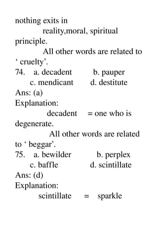 nothing exits in 
             reality,moral, spiritual 
principle. 
             All other words are related to 
‘ cruelty’. 
74.    a. decadent          b. pauper 
       c. mendicant        d. destitute 
Ans: (a) 
Explanation: 
               decadent     = one who is 
degenerate. 
                All other words are related 
to ‘ beggar’. 
75.    a. bewilder            b. perplex 
       c. baffle               d. scintillate 
Ans: (d) 
Explanation: 
           scintillate      =    sparkle 
 