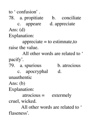 to ‘ confusion’ . 
78.    a. propitiate       b.     conciliate 
       c.    appeare       d. appreciate 
Ans: (d) 
Explanation: 
           appreciate = to estimnate,to 
raise the value. 
           All other words are related to ‘ 
pacify’. 
79.    a. spurious             b. atrocious 
       c.    apocryphal        d. 
unauthentic 
Ans: (b) 
Explanation: 
           atrocious =      extermely 
cruel, wicked. 
          All other words are related to ‘ 
flaseness’. 
 