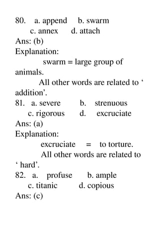 80.    a. append     b. swarm 
       c. annex      d. attach 
Ans: (b) 
Explanation: 
             swarm = large group of 
animals. 
           All other words are related to ‘ 
addition’. 
81.   a. severe         b.    strenuous 
      c. rigorous       d.     excruciate 
Ans: (a) 
Explanation: 
            excruciate     =    to torture. 
            All other words are related to 
‘ hard’. 
82.   a.    profuse       b. ample 
      c. titanic          d. copious 
Ans: (c) 
 