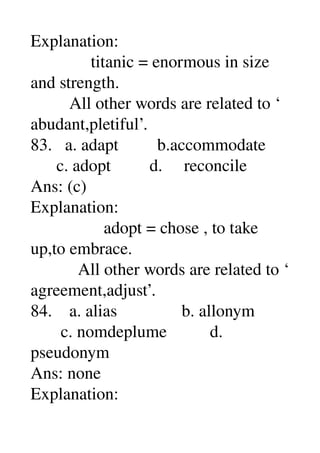 Explanation: 
              titanic = enormous in size 
and strength. 
         All other words are related to ‘ 
abudant,pletiful’. 
83.   a. adapt         b.accommodate 
      c. adopt         d.     reconcile 
Ans: (c) 
Explanation: 
                 adopt = chose , to take 
up,to embrace. 
           All other words are related to ‘ 
agreement,adjust’. 
84.    a. alias               b. allonym 
       c. nomdeplume          d. 
pseudonym 
Ans: none 
Explanation: 
 