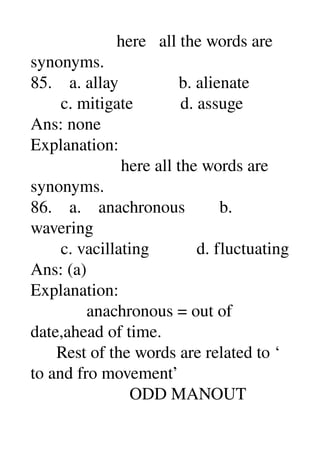                     here   all the words are 
synonyms. 
85.    a. allay              b. alienate 
       c. mitigate           d. assuge 
Ans: none 
Explanation: 
                     here all the words are 
synonyms. 
86.    a.    anachronous        b. 
wavering 
       c. vacillating           d. fluctuating 
Ans: (a) 
Explanation: 
             anachronous = out of 
date,ahead of time. 
      Rest of the words are related to ‘ 
to and fro movement’ 
                       ODD MANOUT 
 
