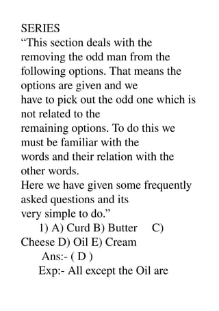 SERIES 
“This section deals with the 
removing the odd man from the 
following options. That means the 
options are given and we 
have to pick out the odd one which is 
not related to the 
remaining options. To do this we 
must be familiar with the 
words and their relation with the 
other words. 
Here we have given some frequently 
asked questions and its 
very simple to do.” 
      1) A) Curd B) Butter     C) 
Cheese D) Oil E) Cream 
       Ans:­ ( D ) 
      Exp:­ All except the Oil are 
 