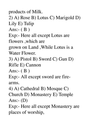 products of Milk. 
2) A) Rose B) Lotus C) Marigold D) 
Lily E) Tulip 
Ans:­ ( B ) 
Exp:­ Here all except Lotus are 
flowers ,which are 
grown on Land ,While Lotus is a 
Water Flower. 
3) A) Pistol B) Sword C) Gun D) 
Rifle E) Cannon 
Ans:­ ( B ) 
Exp:­ All except sword are fire­ 
arms. 
4) A) Cathedral B) Mosque C) 
Church D) Monastery E) Temple 
Ans:­ (D) 
Exp:­ Here all except Monastery are 
places of worship, 
 
