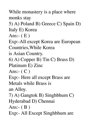 While monastery is a place where 
monks stay 
5) A) Poland B) Greece C) Spain D) 
Italy E) Korea 
Ans:­ ( E ) 
Exp:­All except Korea are European 
Countries,While Korea 
is Asian Country. 
6) A) Copper B) Tin C) Brass D) 
Platinum E) Zinc 
Ans:­ ( C ) 
Exp:­ Here all except Brass are 
Metals while Brass is 
an Alloy. 
7) A) Gangtok B) Singhbhum C) 
Hyderabad D) Chennai 
Ans:­ ( B ) 
Exp:­ All Except Singhbhum are 
 