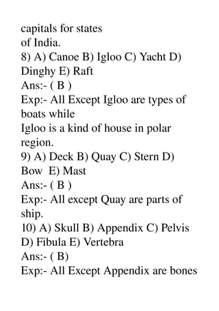 capitals for states 
of India. 
8) A) Canoe B) Igloo C) Yacht D) 
Dinghy E) Raft 
Ans:­ ( B ) 
Exp:­ All Except Igloo are types of 
boats while 
Igloo is a kind of house in polar 
region. 
9) A) Deck B) Quay C) Stern D) 
Bow  E) Mast 
Ans:­ ( B ) 
Exp:­ All except Quay are parts of 
ship. 
10) A) Skull B) Appendix C) Pelvis 
D) Fibula E) Vertebra 
Ans:­ ( B) 
Exp:­ All Except Appendix are bones 
 