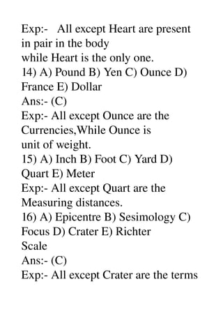 Exp:­   All except Heart are present 
in pair in the body 
while Heart is the only one. 
14) A) Pound B) Yen C) Ounce D) 
France E) Dollar 
Ans:­ (C) 
Exp:­ All except Ounce are the 
Currencies,While Ounce is 
unit of weight. 
15) A) Inch B) Foot C) Yard D) 
Quart E) Meter 
Exp:­ All except Quart are the 
Measuring distances. 
16) A) Epicentre B) Sesimology C) 
Focus D) Crater E) Richter 
Scale 
Ans:­ (C) 
Exp:­ All except Crater are the terms 
 