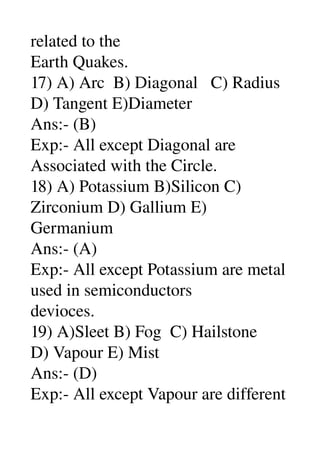 related to the 
Earth Quakes. 
17) A) Arc  B) Diagonal   C) Radius 
D) Tangent E)Diameter 
Ans:­ (B) 
Exp:­ All except Diagonal are 
Associated with the Circle. 
18) A) Potassium B)Silicon C) 
Zirconium D) Gallium E) 
Germanium 
Ans:­ (A) 
Exp:­ All except Potassium are metal 
used in semiconductors 
devioces. 
19) A)Sleet B) Fog  C) Hailstone 
D) Vapour E) Mist 
Ans:­ (D) 
Exp:­ All except Vapour are different 
 