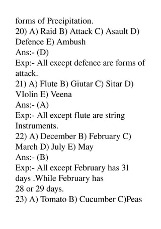 forms of Precipitation. 
20) A) Raid B) Attack C) Asault D) 
Defence E) Ambush 
Ans:­ (D) 
Exp:­ All except defence are forms of 
attack. 
21) A) Flute B) Giutar C) Sitar D) 
VIolin E) Veena 
Ans:­ (A) 
Exp:­ All except flute are string 
Instruments. 
22) A) December B) February C) 
March D) July E) May 
Ans:­ (B) 
Exp:­ All except February has 31 
days .While February has 
28 or 29 days. 
23) A) Tomato B) Cucumber C)Peas 
 