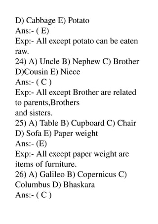 D) Cabbage E) Potato 
Ans:­ ( E) 
Exp:­ All except potato can be eaten 
raw. 
24) A) Uncle B) Nephew C) Brother 
D)Cousin E) Niece 
Ans:­ ( C ) 
Exp:­ All except Brother are related 
to parents,Brothers 
and sisters. 
25) A) Table B) Cupboard C) Chair 
D) Sofa E) Paper weight 
Ans:­ (E) 
Exp:­ All except paper weight are 
items of furniture. 
26) A) Galileo B) Copernicus C) 
Columbus D) Bhaskara 
Ans:­ ( C ) 
 