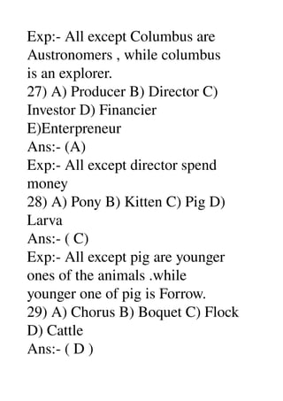 Exp:­ All except Columbus are 
Austronomers , while columbus 
is an explorer. 
27) A) Producer B) Director C) 
Investor D) Financier 
E)Enterpreneur 
Ans:­ (A) 
Exp:­ All except director spend 
money 
28) A) Pony B) Kitten C) Pig D) 
Larva 
Ans:­ ( C) 
Exp:­ All except pig are younger 
ones of the animals .while 
younger one of pig is Forrow. 
29) A) Chorus B) Boquet C) Flock 
D) Cattle 
Ans:­ ( D ) 
 