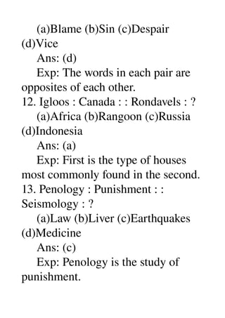      (a)Blame (b)Sin (c)Despair 
(d)Vice 
     Ans: (d) 
     Exp: The words in each pair are 
opposites of each other. 
12. Igloos : Canada : : Rondavels : ? 
     (a)Africa (b)Rangoon (c)Russia 
(d)Indonesia 
     Ans: (a) 
     Exp: First is the type of houses 
most commonly found in the second. 
13. Penology : Punishment : : 
Seismology : ? 
     (a)Law (b)Liver (c)Earthquakes 
(d)Medicine 
     Ans: (c) 
     Exp: Penology is the study of 
punishment. 
 