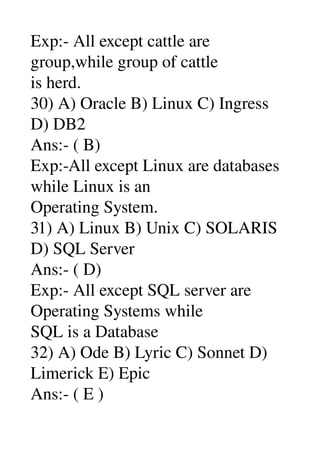 Exp:­ All except cattle are 
group,while group of cattle 
is herd. 
30) A) Oracle B) Linux C) Ingress 
D) DB2 
Ans:­ ( B) 
Exp:­All except Linux are databases 
while Linux is an 
Operating System. 
31) A) Linux B) Unix C) SOLARIS 
D) SQL Server 
Ans:­ ( D) 
Exp:­ All except SQL server are 
Operating Systems while 
SQL is a Database 
32) A) Ode B) Lyric C) Sonnet D) 
Limerick E) Epic 
Ans:­ ( E ) 
 