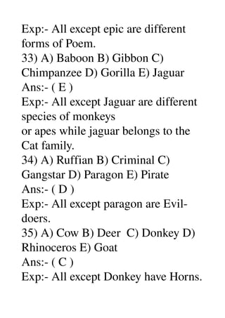 Exp:­ All except epic are different 
forms of Poem. 
33) A) Baboon B) Gibbon C) 
Chimpanzee D) Gorilla E) Jaguar 
Ans:­ ( E ) 
Exp:­ All except Jaguar are different 
species of monkeys 
or apes while jaguar belongs to the 
Cat family. 
34) A) Ruffian B) Criminal C) 
Gangstar D) Paragon E) Pirate 
Ans:­ ( D ) 
Exp:­ All except paragon are Evil­
doers. 
35) A) Cow B) Deer  C) Donkey D) 
Rhinoceros E) Goat 
Ans:­ ( C ) 
Exp:­ All except Donkey have Horns. 
 
