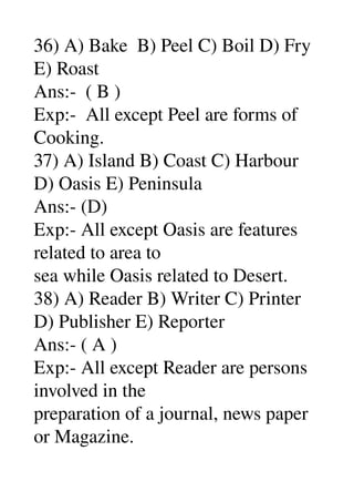 36) A) Bake  B) Peel C) Boil D) Fry 
E) Roast 
Ans:­  ( B ) 
Exp:­  All except Peel are forms of 
Cooking. 
37) A) Island B) Coast C) Harbour 
D) Oasis E) Peninsula 
Ans:­ (D) 
Exp:­ All except Oasis are features 
related to area to 
sea while Oasis related to Desert. 
38) A) Reader B) Writer C) Printer 
D) Publisher E) Reporter 
Ans:­ ( A ) 
Exp:­ All except Reader are persons 
involved in the 
preparation of a journal, news paper 
or Magazine. 
 