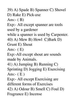 39) A) Spade B) Spanner C) Shovel 
D) Rake E) Pick­axe 
Ans:­ ( B) 
Exp:­ All except spanner are tools 
used by a gardener 
while a spanner is used by Carpenter. 
40) A) Mew B) Howl  C)Bark D) 
Grunt E) Shout 
Ans:­ ( E) 
Exp:­All except shout are sounds 
made by Animals. 
41) A) Jumping B) Running C) 
Sprinting D) Jogging E) Exercising 
Ans:­ ( E ) 
Exp:­ All except Exercising are 
different forms of Exercises 
42) A) Odour B) Smell C) Foul D) 
Fragrance E) Incense 
 