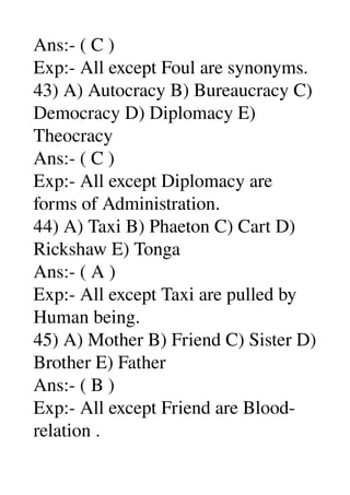 Ans:­ ( C ) 
Exp:­ All except Foul are synonyms. 
43) A) Autocracy B) Bureaucracy C) 
Democracy D) Diplomacy E) 
Theocracy 
Ans:­ ( C ) 
Exp:­ All except Diplomacy are 
forms of Administration. 
44) A) Taxi B) Phaeton C) Cart D) 
Rickshaw E) Tonga 
Ans:­ ( A ) 
Exp:­ All except Taxi are pulled by 
Human being. 
45) A) Mother B) Friend C) Sister D) 
Brother E) Father 
Ans:­ ( B ) 
Exp:­ All except Friend are Blood­ 
relation . 
 
