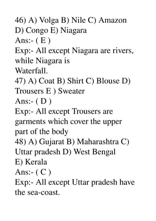 46) A) Volga B) Nile C) Amazon 
D) Congo E) Niagara 
Ans:­ ( E ) 
Exp:­ All except Niagara are rivers, 
while Niagara is 
Waterfall. 
47) A) Coat B) Shirt C) Blouse D) 
Trousers E ) Sweater 
Ans:­ ( D ) 
Exp:­ All except Trousers are 
garments which cover the upper 
part of the body 
48) A) Gujarat B) Maharashtra C) 
Uttar pradesh D) West Bengal 
E) Kerala 
Ans:­ ( C ) 
Exp:­ All except Uttar pradesh have 
the sea­coast. 
 