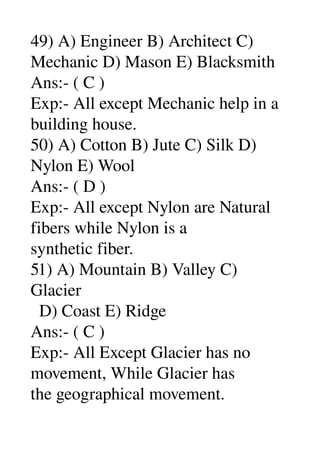 49) A) Engineer B) Architect C) 
Mechanic D) Mason E) Blacksmith 
Ans:­ ( C ) 
Exp:­ All except Mechanic help in a 
building house. 
50) A) Cotton B) Jute C) Silk D) 
Nylon E) Wool 
Ans:­ ( D ) 
Exp:­ All except Nylon are Natural 
fibers while Nylon is a 
synthetic fiber. 
51) A) Mountain B) Valley C) 
Glacier 
  D) Coast E) Ridge 
Ans:­ ( C ) 
Exp:­ All Except Glacier has no 
movement, While Glacier has 
the geographical movement. 
 