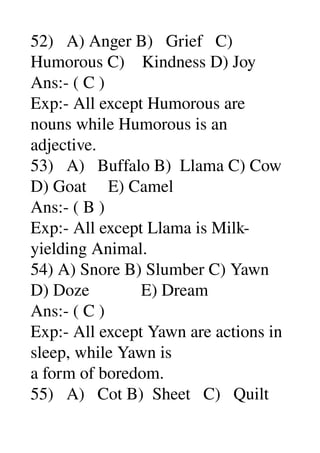 52)   A) Anger B)   Grief   C) 
Humorous C)    Kindness D) Joy 
Ans:­ ( C ) 
Exp:­ All except Humorous are 
nouns while Humorous is an 
adjective. 
53)   A)   Buffalo B)  Llama C) Cow 
D) Goat     E) Camel 
Ans:­ ( B ) 
Exp:­ All except Llama is Milk­
yielding Animal. 
54) A) Snore B) Slumber C) Yawn 
D) Doze            E) Dream 
Ans:­ ( C ) 
Exp:­ All except Yawn are actions in 
sleep, while Yawn is 
a form of boredom. 
55)   A)   Cot B)  Sheet   C)   Quilt 
 