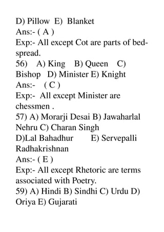 D) Pillow  E)  Blanket 
Ans:­ ( A ) 
Exp:­ All except Cot are parts of bed­ 
spread. 
56)    A) King    B) Queen    C) 
Bishop   D) Minister E) Knight 
Ans:­    ( C ) 
Exp:­  All except Minister are 
chessmen . 
57) A) Morarji Desai B) Jawaharlal 
Nehru C) Charan Singh 
D)Lal Bahadhur        E) Servepalli 
Radhakrishnan 
Ans:­ ( E ) 
Exp:­ All except Rhetoric are terms 
associated with Poetry. 
59) A) Hindi B) Sindhi C) Urdu D) 
Oriya E) Gujarati 
 
