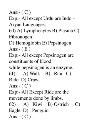 Ans:­ ( C ) 
Exp:­ All except Urdu are Indo – 
Aryan Languages. 
60) A) Lymphocytes B) Plasma C) 
Fibronogen 
D) Hemoglobin E) Pepsinogen 
Ans:­ ( E ) 
Exp:­ All except Pepsinogen are 
constituents of blood 
while pepsinogen is an enzyme. 
61)      A) Walk    B)   Run   C) 
Ride  D) Crawl 
Ans:­ ( C ) 
Exp:­ All Except Ride are the 
movements done by limbs. 
62)      A)   Kiwi    B) Ostrich     C) 
Eagle  D)   Penguin 
Ans:­ ( C ) 
 