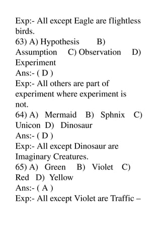 Exp:­ All except Eagle are flightless 
birds. 
63) A) Hypothesis        B) 
Assumption     C) Observation     D) 
Experiment 
Ans:­ ( D ) 
Exp:­ All others are part of 
experiment where experiment is 
not. 
64) A)   Mermaid    B)   Sphnix    C) 
Unicon  D)   Dinosaur 
Ans:­ ( D ) 
Exp:­ All except Dinosaur are 
Imaginary Creatures. 
65) A)   Green     B)   Violet    C) 
Red   D)  Yellow 
Ans:­ ( A ) 
Exp:­ All except Violet are Traffic – 
 