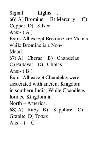 Signal           Lights    . 
66) A) Bromine     B) Mercury     C) 
Copper  D)   Silver 
Ans:­ ( A ) 
Exp:­ All except Bromine are Metals 
while Bromine is a Non­ 
Metal. 
67) A)   Cheras    B)   Chandelas 
C) Pallavas   D)   Cholas 
Ans:­ ( B ) 
Exp:­ All except Chandelas were 
associated with ancient Kingdom 
in southern India, While Chandleas 
formed Kingdom in 
North – America. 
68) A)   Ruby   B)    Sapphire    C) 
Granite  D) Topaz 
Ans:­  (    C ) 
 