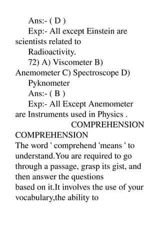       Ans:­ ( D ) 
      Exp:­ All except Einstein are 
scientists related to 
      Radioactivity. 
      72) A) Viscometer B) 
Anemometer C) Spectroscope D) 
      Pyknometer 
      Ans:­ ( B ) 
      Exp:­ All Except Anemometer 
are Instruments used in Physics . 
                          COMPREHENSION 
COMPREHENSION 
The word ' comprehend 'means ' to 
understand.You are required to go 
through a passage, grasp its gist, and 
then answer the questions 
based on it.It involves the use of your 
vocabulary,the ability to 
 