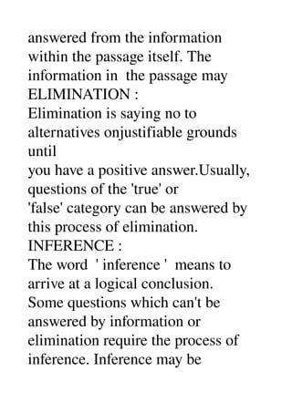 answered from the information 
within the passage itself. The 
information in  the passage may 
ELIMINATION : 
Elimination is saying no to 
alternatives onjustifiable grounds 
until 
you have a positive answer.Usually, 
questions of the 'true' or 
'false' category can be answered by 
this process of elimination. 
INFERENCE : 
The word  ' inference '  means to 
arrive at a logical conclusion. 
Some questions which can't be 
answered by information or 
elimination require the process of 
inference. Inference may be 
 