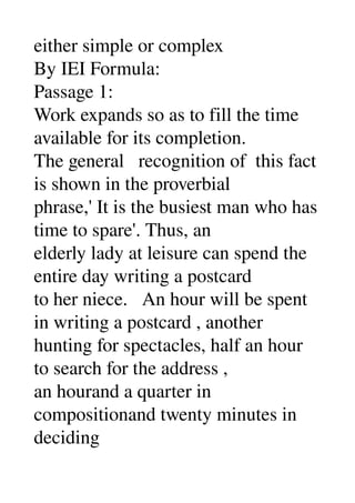 either simple or complex 
By IEI Formula: 
Passage 1: 
Work expands so as to fill the time 
available for its completion. 
The general   recognition of  this fact 
is shown in the proverbial 
phrase,' It is the busiest man who has 
time to spare'. Thus, an 
elderly lady at leisure can spend the 
entire day writing a postcard 
to her niece.   An hour will be spent 
in writing a postcard , another 
hunting for spectacles, half an hour 
to search for the address , 
an hourand a quarter in 
compositionand twenty minutes in 
deciding 
 