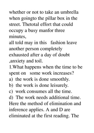 whether or not to take an umbrella 
when goingto the pillar box in the 
street. Thetotal effort that could 
occupy a busy manfor three 
minutes, 
all told may in this   fashion leave 
another person completely 
exhausted after a day of doubt 
,anxiety and toil. 
1.What happens when the time to be 
spent on   some work increases? 
a)  the work is done smoothly. 
b)  the work is done leisurely. 
c)  work consumes all the time. 
d)  The work needs additional time. 
Here the method of elimination and 
inference applies. A and D are 
eliminated at the first reading. The 
 