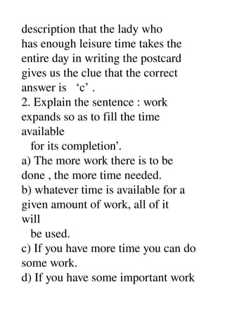 description that the lady who 
has enough leisure time takes the 
entire day in writing the postcard 
gives us the clue that the correct 
answer is   ‘c’ . 
2. Explain the sentence : work 
expands so as to fill the time 
available 
   for its completion’. 
a) The more work there is to be 
done , the more time needed. 
b) whatever time is available for a 
given amount of work, all of it 
will 
   be used. 
c) If you have more time you can do 
some work. 
d) If you have some important work 
 