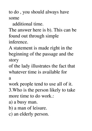 to do , you should always have 
some 
   additional time. 
The answer here is b). This can be 
found out through simple 
inference. 
A statement is made right in the 
beginning of the passage and the 
story 
of the lady illustrates the fact that 
whatever time is available for 
a 
work people tend to use all of it. 
3.Who is the person likely to take 
more time to do work.: 
a) a busy man. 
b) a man of leisure. 
c) an elderly person. 
 