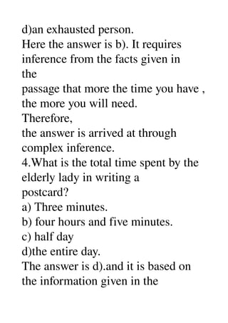 d)an exhausted person. 
Here the answer is b). It requires 
inference from the facts given in 
the 
passage that more the time you have , 
the more you will need. 
Therefore, 
the answer is arrived at through 
complex inference. 
4.What is the total time spent by the 
elderly lady in writing a 
postcard? 
a) Three minutes. 
b) four hours and five minutes. 
c) half day 
d)the entire day. 
The answer is d).and it is based on 
the information given in the 
 