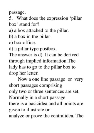 passage. 
5.   What does the expression ‘pillar 
box’ stand for? 
a) a box attached to the pillar. 
b) a box in the pillar 
c) box office. 
d) a pillar type postbox. 
The answer is d). It can be derived 
through implied information.The 
lady has to go to the pillar box to 
drop her letter. 
       Now a one line passage  or  very 
short passages comprising 
only two or three sentences are set. 
Normally in a short passage 
there is a basicidea and all points are 
given to illustrate or 
analyze or prove the centralidea. The 
 