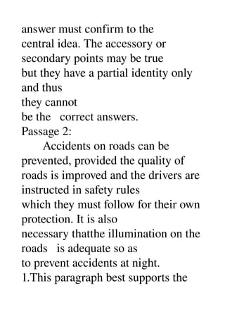 answer must confirm to the 
central idea. The accessory or 
secondary points may be true 
but they have a partial identity only 
and thus 
they cannot 
be the   correct answers. 
Passage 2: 
       Accidents on roads can be 
prevented, provided the quality of 
roads is improved and the drivers are 
instructed in safety rules 
which they must follow for their own 
protection. It is also 
necessary thatthe illumination on the 
roads   is adequate so as 
to prevent accidents at night. 
1.This paragraph best supports the 
 