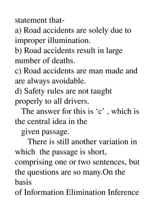 statement that­ 
a) Road accidents are solely due to 
improper illumination. 
b) Road accidents result in large 
number of deaths. 
c) Road accidents are man made and 
are always avoidable. 
d) Safety rules are not taught 
properly to all drivers. 
   The answer for this is ‘c’ , which is 
the central idea in the 
   given passage. 
      There is still another variation in 
which  the passage is short, 
comprising one or two sentences, but 
the questions are so many.On the 
basis 
of Information Elimination Inference 
 