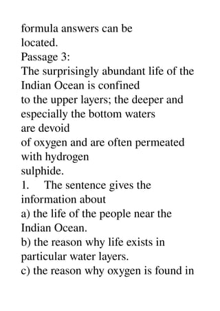 formula answers can be 
located. 
Passage 3: 
The surprisingly abundant life of the 
Indian Ocean is confined 
to the upper layers; the deeper and 
especially the bottom waters 
are devoid 
of oxygen and are often permeated 
with hydrogen 
sulphide. 
1.     The sentence gives the 
information about 
a) the life of the people near the 
Indian Ocean. 
b) the reason why life exists in 
particular water layers. 
c) the reason why oxygen is found in 
 