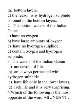 the bottom layers. 
d) the reason why hydrogen sulphide 
is found in the bottom layers. 
2.  The bottom waters of the Indian 
Ocean 
a) have no oxygen 
b) have large amounts of oxygen 
c)  have no hydrogen sulphide. 
d) contain oxygen and hydrogen 
sulphide. 
3. The waters of the Indian Ocean 
 a)  are devoid of life. 
 b)  are always permeated with 
hydrogen sulphide. 
 c)  have life only in the lower layers. 
 d)  lack life and it is very surprising. 
4.Which of the following is the most 
opposite of the word ABUNDANT , 
 