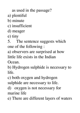     as used in the passage? 
a) plentiful 
b) minute 
c) insufficient 
d) meager 
e) tiny 
5.     The sentence suggests which 
one of the following : 
a) observers are surprised at how 
little life exists in the Indian 
Ocean. 
b) Hydrogen sulphide is necessary to 
life. 
c) both oxygen and hydrogen 
sulphide are necessary to life. 
d)   oxygen is not necessary for 
marine life 
e) There are different layers of waters 
 