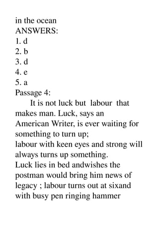 in the ocean 
ANSWERS: 
1. d 
2. b 
3. d 
4. e 
5. a 
Passage 4: 
       It is not luck but  labour  that 
makes man. Luck, says an 
American Writer, is ever waiting for 
something to turn up; 
labour with keen eyes and strong will 
always turns up something. 
Luck lies in bed andwishes the 
postman would bring him news of 
legacy ; labour turns out at sixand 
with busy pen ringing hammer 
 