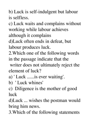 b) Luck is self­indulgent but labour 
is selfless. 
c) Luck waits and complains without 
working while labour achieves 
although it complains 
d)Luck often ends in defeat, but 
labour produces luck. 
2.Which one of the following words 
in the passage indicate that the 
 writer does not ultimately reject the 
element of luck? 
a) ' Luck ......is ever waiting'. 
b)  ' Luck whines' 
c)  Diligence is the mother of good 
luck 
d)Luck ... wishes the postman would 
bring him news. 
3.Which of the following statements 
 