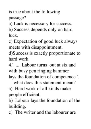 is true about the following 
passage? 
a) Luck is necessary for success. 
b) Success depends only on hard 
luck. 
c) Expectation of good luck always 
meets with disappointment. 
d)Success is exactly proportionate to 
hard work. 
4.'...... Labour turns  out at six and 
with busy pen ringing hammer 
lays the foundation of competence '. 
    what does this statement mean? 
a)  Hard work of all kinds make 
people efficient. 
b)  Labour lays the foundation of the 
building. 
c)  The writer and the labourer are 
 