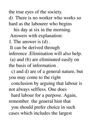 the true eyes of the society. 
d)  There is no worker who works so 
hard as the labourer who begins 
    his day at six in the morning. 
 Answers with explanation: 
1. The answer is (d) . 
 It can be derived through 
inference .Elimination will also help. 
 (a) and (b) are eliminated easily on 
the basis of information . 
  c) and d) are of a general nature, but 
you may come to the right 
  conclusion by arguing that labour is 
not always selfless. One does 
  hard labour for a purpose. Again, 
remember  the general hint that 
  you should prefer choice in such 
cases which includes the largest 
 