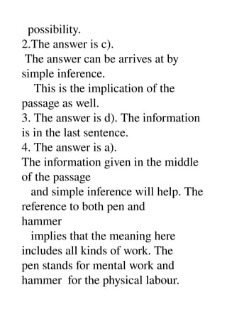   possibility. 
2.The answer is c). 
 The answer can be arrives at by 
simple inference. 
    This is the implication of the 
passage as well. 
3. The answer is d). The information 
is in the last sentence. 
4. The answer is a). 
The information given in the middle 
of the passage 
   and simple inference will help. The 
reference to both pen and 
hammer 
   implies that the meaning here 
includes all kinds of work. The 
pen stands for mental work and 
hammer  for the physical labour. 
 
