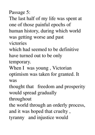 Passage 5: 
The last half of my life was spent at 
one of those painful epochs of 
human history, during which world 
was getting worse and past 
victories 
which had seemed to be definitive 
have turned out to be only 
temporary. 
When I  was young , Victorian 
optimism was taken for granted. It 
was 
thought that   freedom and prosperity 
would spread gradually 
throughout 
the world through an orderly process, 
and it was hoped that cruelty , 
tyranny   and injustice would 
 