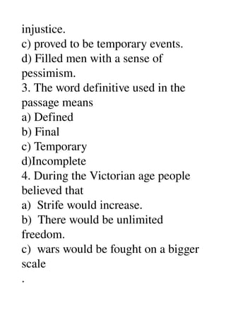 injustice. 
c) proved to be temporary events. 
d) Filled men with a sense of 
pessimism. 
3. The word definitive used in the 
passage means 
a) Defined 
b) Final 
c) Temporary 
d)Incomplete 
4. During the Victorian age people 
believed that 
a)  Strife would increase. 
b)  There would be unlimited 
freedom. 
c)  wars would be fought on a bigger 
scale 
. 
 
