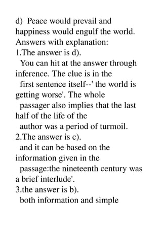 d)  Peace would prevail and 
happiness would engulf the world. 
Answers with explanation: 
1.The answer is d). 
  You can hit at the answer through 
inference. The clue is in the 
  first sentence itself­­' the world is 
getting worse'. The whole 
  passager also implies that the last 
half of the life of the 
  author was a period of turmoil. 
2.The answer is c). 
  and it can be based on the 
information given in the 
  passage:the nineteenth century was 
a brief interlude'. 
3.the answer is b). 
  both information and simple 
 