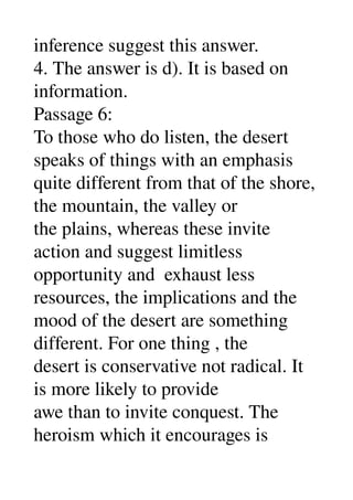 inference suggest this answer. 
4. The answer is d). It is based on 
information. 
Passage 6: 
To those who do listen, the desert 
speaks of things with an emphasis 
quite different from that of the shore, 
the mountain, the valley or 
the plains, whereas these invite 
action and suggest limitless 
opportunity and  exhaust less 
resources, the implications and the 
mood of the desert are something 
different. For one thing , the 
desert is conservative not radical. It 
is more likely to provide 
awe than to invite conquest. The 
heroism which it encourages is 
 