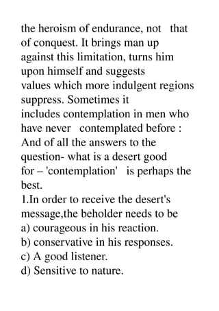 the heroism of endurance, not   that 
of conquest. It brings man up 
against this limitation, turns him 
upon himself and suggests 
values which more indulgent regions 
suppress. Sometimes it 
includes contemplation in men who 
have never   contemplated before : 
And of all the answers to the 
question­ what is a desert good 
for – 'contemplation'   is perhaps the 
best. 
1.In order to receive the desert's 
message,the beholder needs to be 
a) courageous in his reaction. 
b) conservative in his responses. 
c) A good listener. 
d) Sensitive to nature. 
 